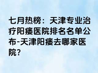 七月热榜：天津专业治疗阳痿医院排名名单公布-天津阳痿去哪家医院？