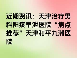 近期资讯：天津治疗男科阳痿早泄医院“焦点推荐”天津和平九洲医院