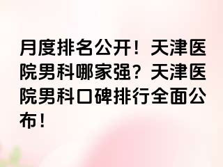 月度排名公开！天津医院男科哪家强？天津医院男科口碑排行全面公布！