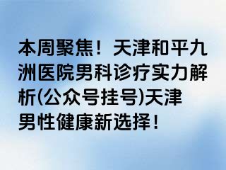 本周聚焦！天津和平九洲医院男科诊疗实力解析(公众号挂号)天津男性健康新选择！
