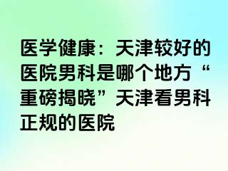 医学健康：天津较好的医院男科是哪个地方“重磅揭晓”天津看男科正规的医院