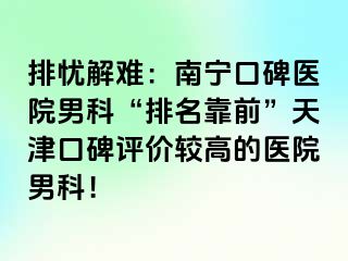 排忧解难：南宁口碑医院男科“排名靠前”天津口碑评价较高的医院男科！