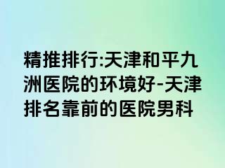 精推排行:天津和平九洲医院的环境好-天津排名靠前的医院男科