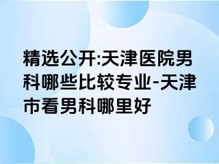 精选公开:天津医院男科哪些比较专业-天津市看男科哪里好