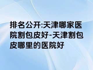 排名公开:天津哪家医院割包皮好-天津割包皮哪里的医院好