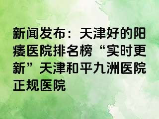 新闻发布：天津好的阳痿医院排名榜“实时更新”天津和平九洲医院正规医院