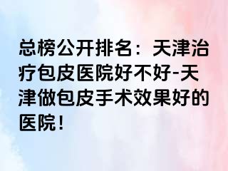 总榜公开排名：天津治疗包皮医院好不好-天津做包皮手术效果好的医院！