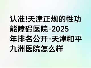 认准!天津正规的性功能障碍医院-2025年排名公开-天津和平九洲医院怎么样