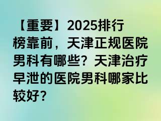 【重要】2025排行榜靠前，天津正规医院男科有哪些？天津治疗早泄的医院男科哪家比较好？