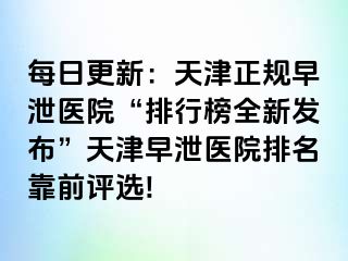 每日更新：天津正规早泄医院“排行榜全新发布”天津早泄医院排名靠前评选!
