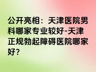公开亮相：天津医院男科哪家专业较好-天津正规勃起障碍医院哪家好？