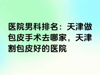 医院男科排名：天津做包皮手术去哪家，天津割包皮好的医院