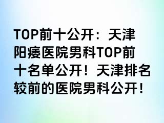 TOP前十公开：天津阳痿医院男科TOP前十名单公开！天津排名较前的医院男科公开！