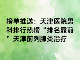 榜单推送：天津医院男科排行热榜“排名靠前”天津前列腺炎治疗
