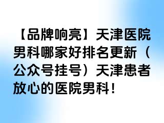 【品牌响亮】天津医院男科哪家好排名更新（公众号挂号）天津患者放心的医院男科！