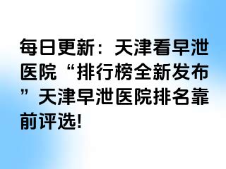 每日更新：天津看早泄医院“排行榜全新发布”天津早泄医院排名靠前评选!