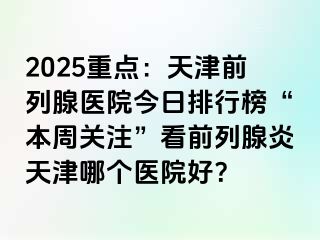 2025重点：天津前列腺医院今日排行榜“本周关注”看前列腺炎天津哪个医院好？