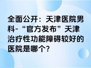 全面公开：天津医院男科-“官方发布”天津治疗性功能障碍较好的医院是哪个？
