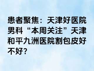 患者聚焦：天津好医院男科“本周关注”天津和平九洲医院割包皮好不好？