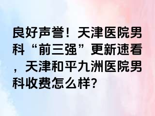 良好声誉！天津医院男科“前三强”更新速看，天津和平九洲医院男科收费怎么样？