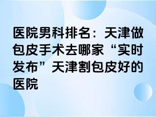 医院男科排名：天津做包皮手术去哪家“实时发布”天津割包皮好的医院