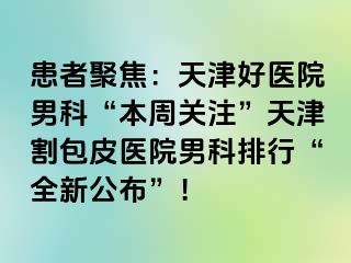 患者聚焦：天津好医院男科“本周关注”天津割包皮医院男科排行“全新公布”！