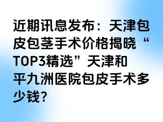 近期讯息发布：天津包皮包茎手术价格揭晓“TOP3精选”天津和平九洲医院包皮手术多少钱？