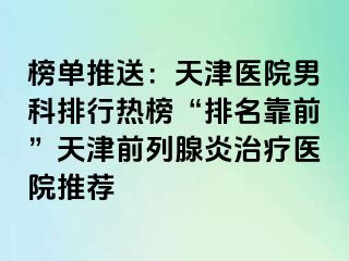 榜单推送：天津医院男科排行热榜“排名靠前”天津前列腺炎治疗医院推荐
