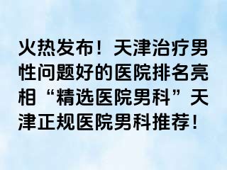 火热发布！天津治疗男性问题好的医院排名亮相“精选医院男科”天津正规医院男科推荐！