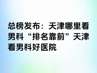 总榜发布：天津哪里看男科“排名靠前”天津看男科好医院
