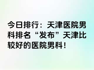 今日排行：天津医院男科排名“发布”天津比较好的医院男科！