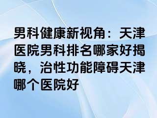 男科健康新视角：天津医院男科排名哪家好揭晓，治性功能障碍天津哪个医院好