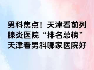 男科焦点！天津看前列腺炎医院“排名总榜”天津看男科哪家医院好