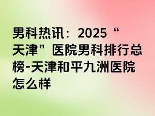男科热讯：2025“天津”医院男科排行总榜-天津和平九洲医院怎么样