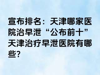 宣布排名：天津哪家医院治早泄“公布前十”天津治疗早泄医院有哪些？
