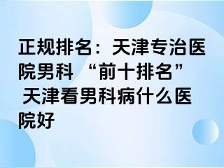 正规排名：天津专治医院男科 “前十排名” 天津看男科病什么医院好