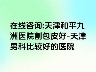 在线咨询:天津和平九洲医院割包皮好-天津男科比较好的医院