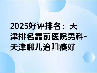 2025好评排名：天津排名靠前医院男科-天津哪儿治阳痿好