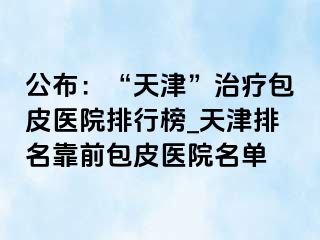 公布：“天津”治疗包皮医院排行榜_天津排名靠前包皮医院名单