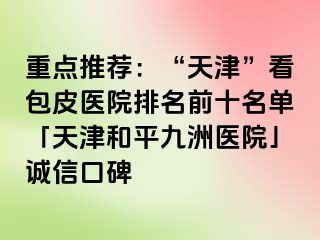重点推荐：“天津”看包皮医院排名前十名单「天津和平九洲医院」诚信口碑