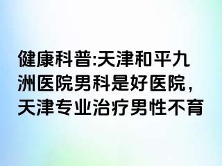 健康科普:天津和平九洲医院男科是好医院，天津专业治疗男性不育