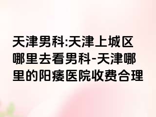 天津男科:天津上城区哪里去看男科-天津哪里的阳痿医院收费合理