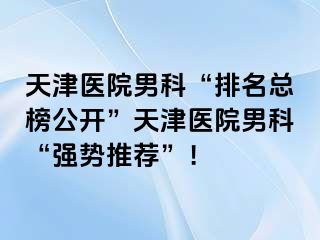 天津医院男科“排名总榜公开”天津医院男科“强势推荐”！