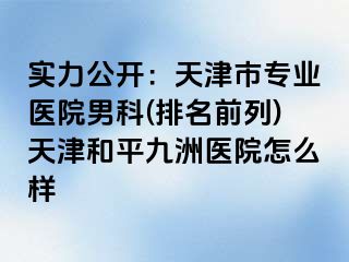 实力公开：天津市专业医院男科(排名前列)天津和平九洲医院怎么样