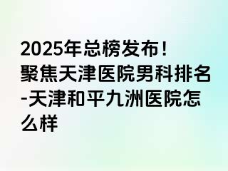 2025年总榜发布！聚焦天津医院男科排名-天津和平九洲医院怎么样
