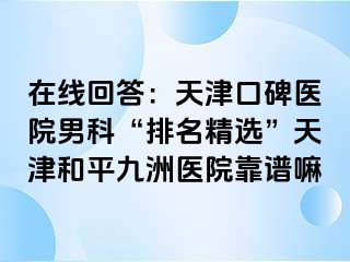 在线回答：天津口碑医院男科“排名精选”天津和平九洲医院靠谱嘛
