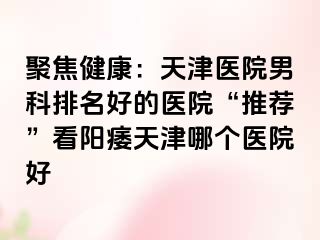 聚焦健康：天津医院男科排名好的医院“推荐”看阳痿天津哪个医院好