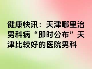 健康快讯：天津哪里治男科病“即时公布”天津比较好的医院男科