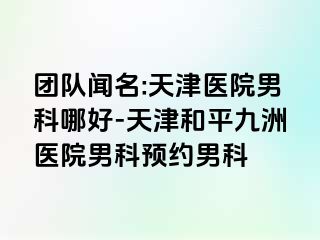 团队闻名:天津医院男科哪好-天津和平九洲医院男科预约男科