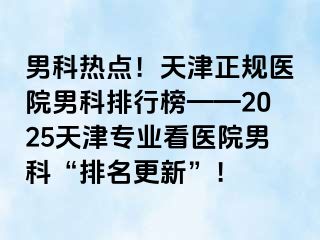 男科热点！天津正规医院男科排行榜——2025天津专业看医院男科“排名更新”！